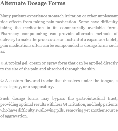 Alternate Dosage Forms Many patients experience stomach irritation or other unpleasant side effects from taking pain medication. Some have difficulty taking the medication in its commercially available form. Pharmacy compounding can provide alternate methods of delivery to make the process easier. Instead of a capsule or tablet, pain medications often can be compounded as dosage forms such as: R A topical gel, cream or spray form that can be applied directly to the site of the pain and absorbed through the skin. R A custom-flavored troche that dissolves under the tongue, a nasal spray, or a suppository. Such dosage forms may bypass the gastrointestinal tract, providing optimal results with less GI irritation, and help patients who have difficulty swallowing pills, removing yet another source of aggravation. 