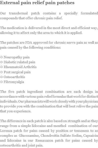 External pain relief pain patches Our transdermal patch contains a specially formulated compounds that offer chronic pain relief. The medication is delivered in the most direct and efficient way, allowing it to affect only the area to which it is applied. The patches are FDA approved for chronic nerve pain as well as pain caused by the following conditions: R Neuropathy pain
R Diabetic related pain
R Rheumatoid Arthritis
R Post surgical pain
R Osteoarthritis
R Fibromyalgia The five patch ingredient combination are each design in accordance with various pain relief formulas that work for distinct individuals. Our pharmacists will work closely with your physician to provide you with the combination that will best relive the pain that you experience. The difference in each patch is also based on strength and as they range from a simple lidocaine and menthol combination of our Lorenza patch for pains caused by position or tenseness to as complex as Glucosamine, Chondroitin Sulfate Sodim, Capsaicin and lidocaine in our Remaxazon patch for pains caused by osteoarthritis and joint pain.