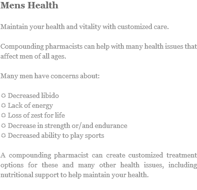 Mens Health Maintain your health and vitality with customized care. Compounding pharmacists can help with many health issues that affect men of all ages. Many men have concerns about: R Decreased libido
R Lack of energy
R Loss of zest for life
R Decrease in strength or/and endurance
R Decreased ability to play sports A compounding pharmacist can create customized treatment options for these and many other health issues, including nutritional support to help maintain your health.
