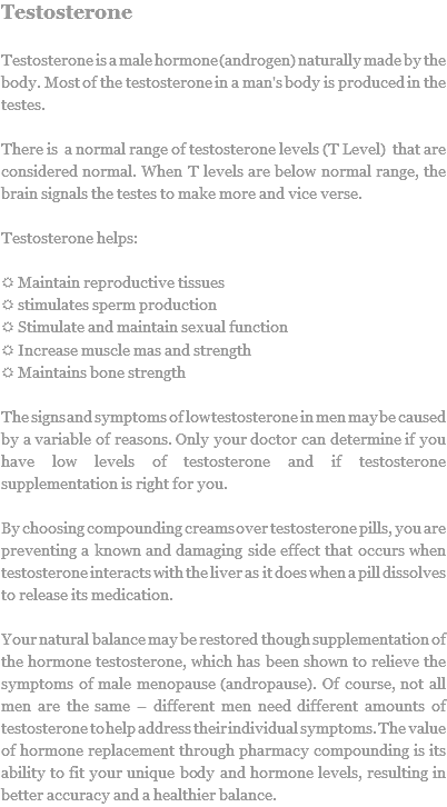 Testosterone Testosterone is a male hormone (androgen) naturally made by the body. Most of the testosterone in a man's body is produced in the testes. There is a normal range of testosterone levels (T Level) that are considered normal. When T levels are below normal range, the brain signals the testes to make more and vice verse. Testosterone helps: R Maintain reproductive tissues
R stimulates sperm production
R Stimulate and maintain sexual function
R Increase muscle mas and strength
R Maintains bone strength The signs and symptoms of low testosterone in men may be caused by a variable of reasons. Only your doctor can determine if you have low levels of testosterone and if testosterone supplementation is right for you. By choosing compounding creams over testosterone pills, you are preventing a known and damaging side effect that occurs when testosterone interacts with the liver as it does when a pill dissolves to release its medication. Your natural balance may be restored though supplementation of the hormone testosterone, which has been shown to relieve the symptoms of male menopause (andropause). Of course, not all men are the same – different men need different amounts of testosterone to help address their individual symptoms. The value of hormone replacement through pharmacy compounding is its ability to fit your unique body and hormone levels, resulting in better accuracy and a healthier balance.