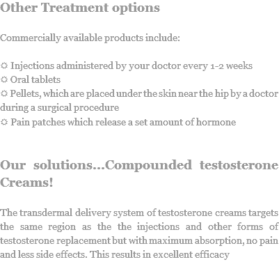 Other Treatment options Commercially available products include: R Injections administered by your doctor every 1-2 weeks
R Oral tablets
R Pellets, which are placed under the skin near the hip by a doctor during a surgical procedure
R Pain patches which release a set amount of hormone Our solutions...Compounded testosterone Creams! The transdermal delivery system of testosterone creams targets the same region as the the injections and other forms of testosterone replacement but with maximum absorption, no pain and less side effects. This results in excellent efficacy