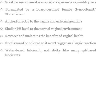 R Great for menopausal women who experience vaginal dryness
R Formulated by a Board-certified female Gynecologist/Obstetrician
R Applied directly to the vagina and external genitalia
R Similar PH level to the normal vaginal environment
R Restores and maintains the benefits of vaginal health
R Not flavored or colored so it won’t trigger an allergic reaction
R Water-based lubricant, not sticky like many gel-based lubricants. 
