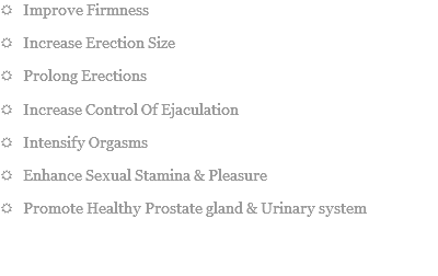 R Improve Firmness
R Increase Erection Size
R Prolong Erections
R Increase Control Of Ejaculation
R Intensify Orgasms
R Enhance Sexual Stamina & Pleasure
R Promote Healthy Prostate gland & Urinary system